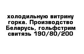 холодильную витрину горка. Производство Беларусь, гольфстрим свитязь 190/80/200